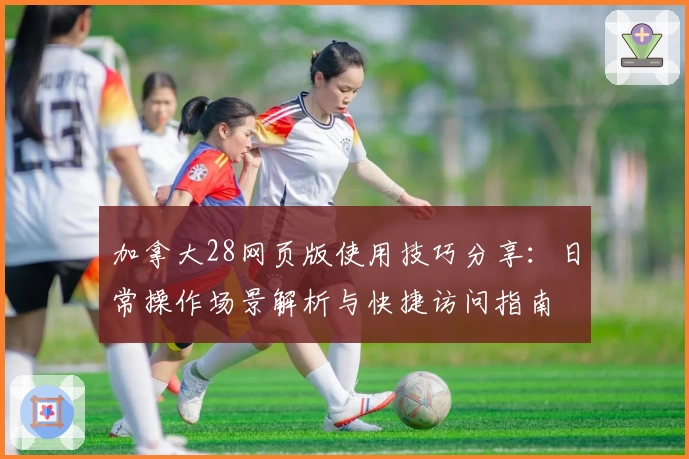 加拿大28网页版使用技巧分享:日常操作场景解析与快捷访问指南