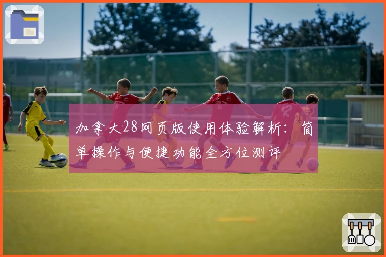 加拿大28网页版使用体验解析：简单操作与便捷功能全方位测评