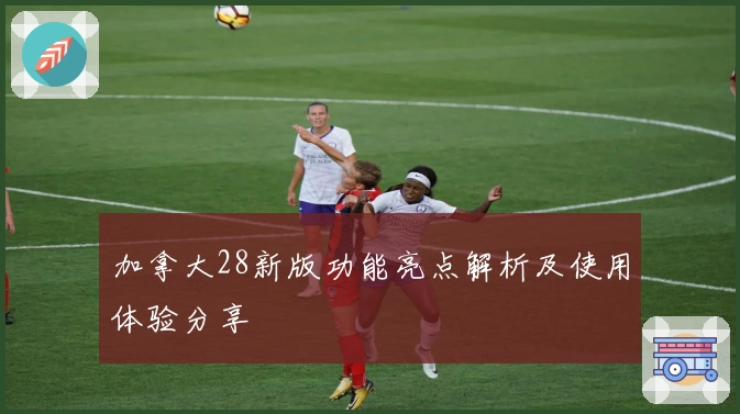 加拿大28新版功能亮点解析及使用体验分享