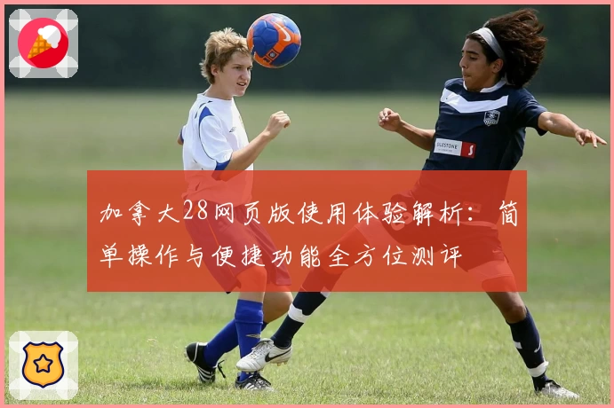 加拿大28网页版使用体验解析：简单操作与便捷功能全方位测评